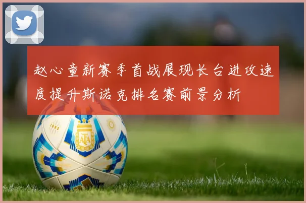 赵心童新赛季首战展现长台进攻速度提升斯诺克排名赛前景分析