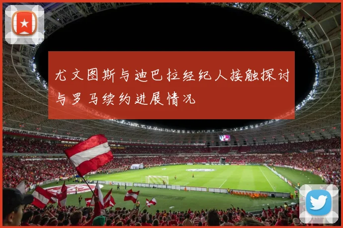 尤文图斯与迪巴拉经纪人接触探讨与罗马续约进展情况