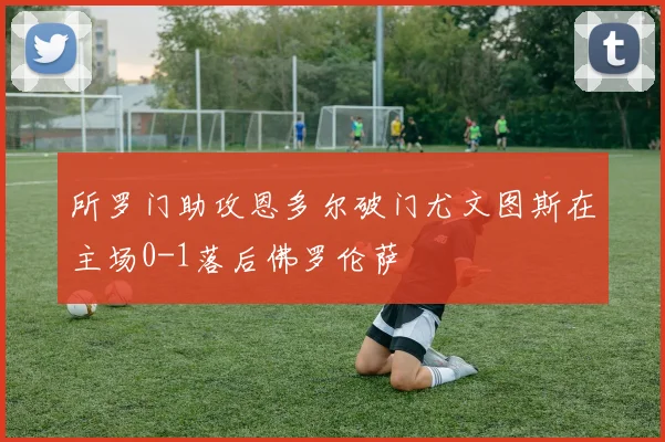 所罗门助攻恩多尔破门尤文图斯在主场0-1落后佛罗伦萨