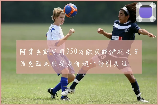 阿贾克斯可用350万欧买断伊布之子马克西米利安身价超十倍引关注