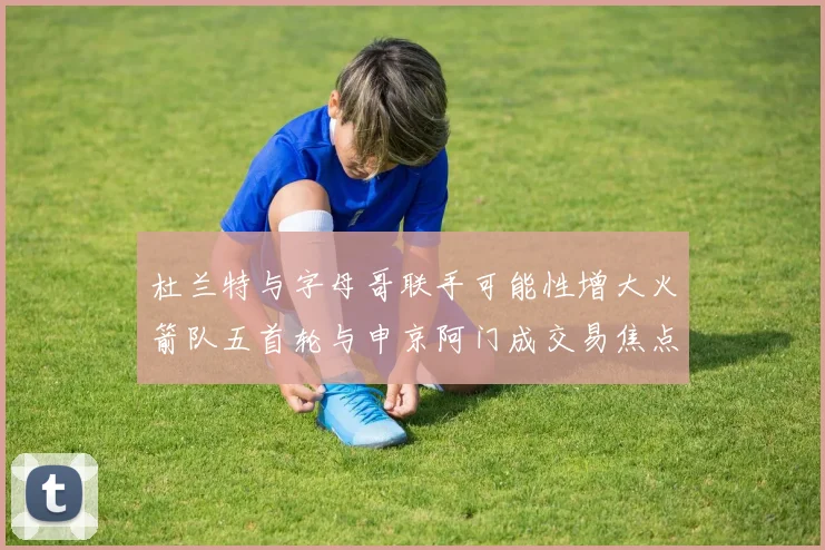 杜兰特与字母哥联手可能性增大火箭队五首轮与申京阿门成交易焦点