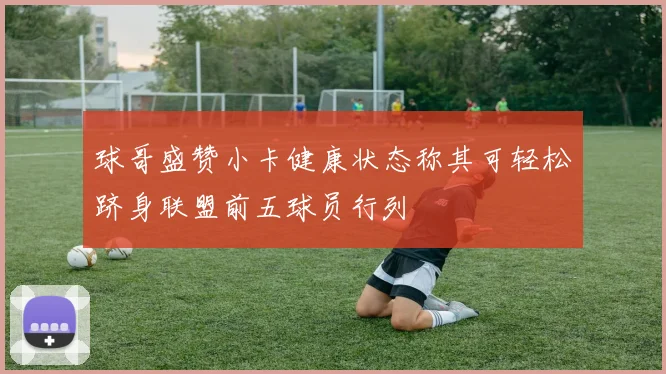 球哥盛赞小卡健康状态称其可轻松跻身联盟前五球员行列