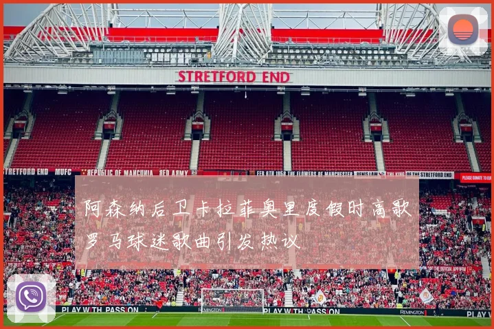 阿森纳后卫卡拉菲奥里度假时高歌罗马球迷歌曲引发热议