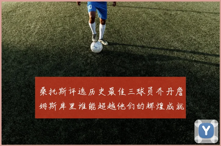 桑托斯评选历史最佳三球员乔丹詹姆斯库里谁能超越他们的辉煌成就