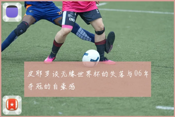 皮耶罗谈无缘世界杯的失落与06年夺冠的自豪感