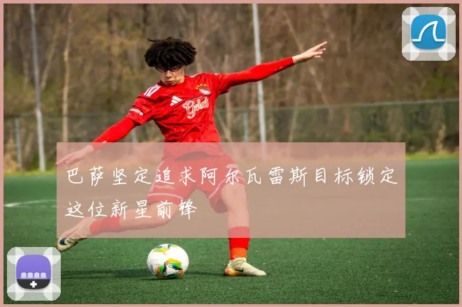 巴萨坚定追求阿尔瓦雷斯目标锁定这位新星前锋