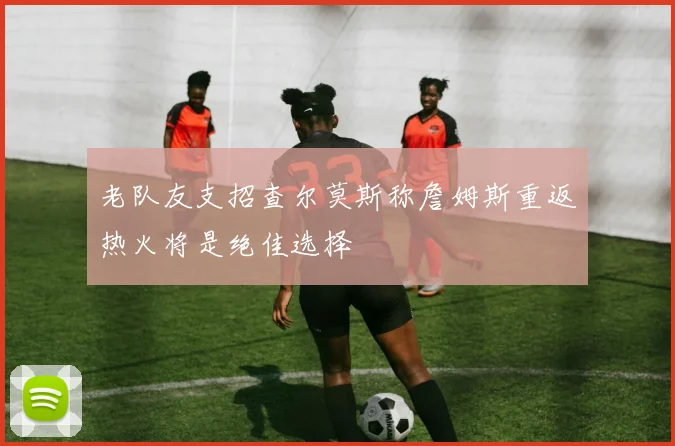 老队友支招查尔莫斯称詹姆斯重返热火将是绝佳选择