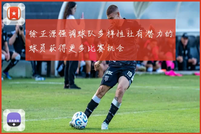 徐正源强调球队多样性让有潜力的球员获得更多比赛机会