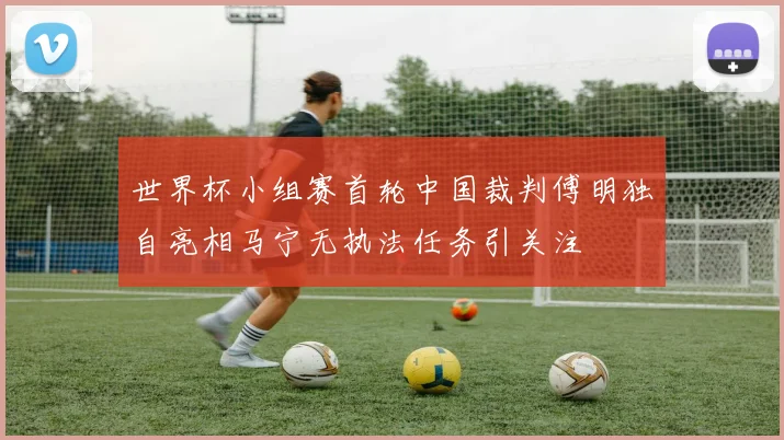 世界杯小组赛首轮中国裁判傅明独自亮相马宁无执法任务引关注