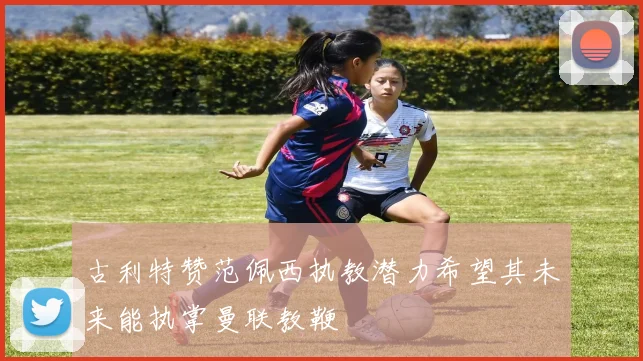 古利特赞范佩西执教潜力希望其未来能执掌曼联教鞭