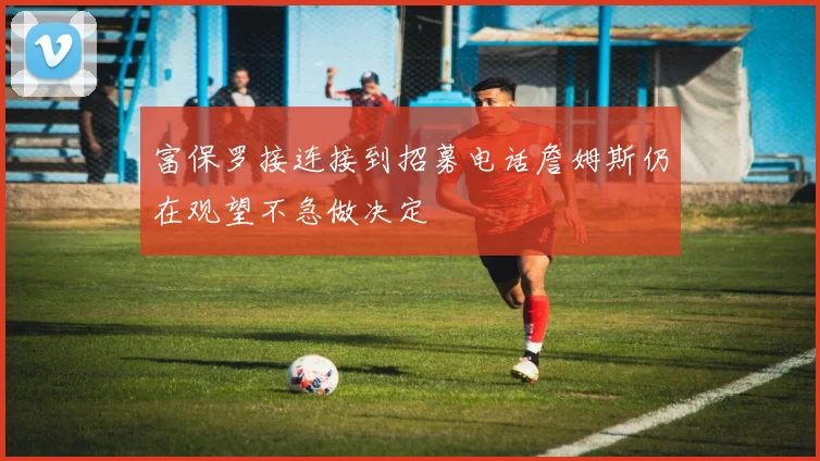 富保罗接连接到招募电话詹姆斯仍在观望不急做决定