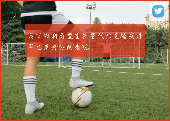 马丁内利有望首发替代帕奎塔安帅早已看好他的表现