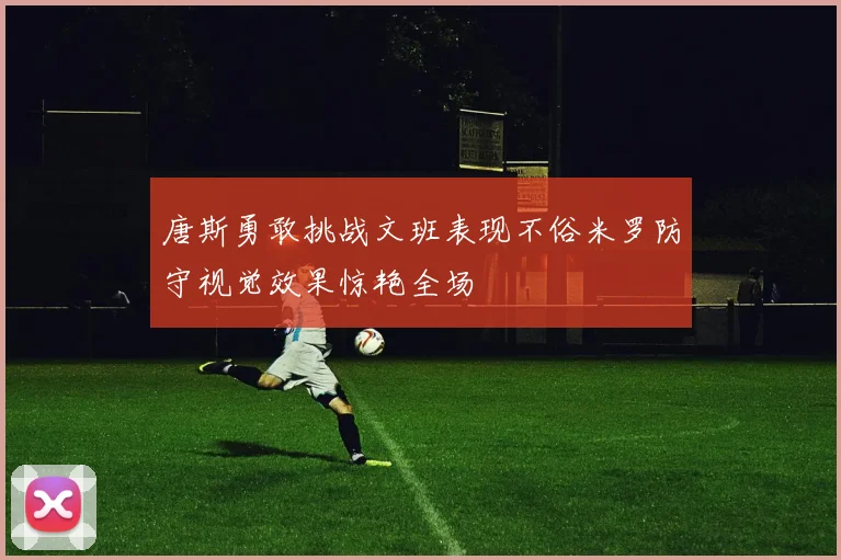 唐斯勇敢挑战文班表现不俗米罗防守视觉效果惊艳全场