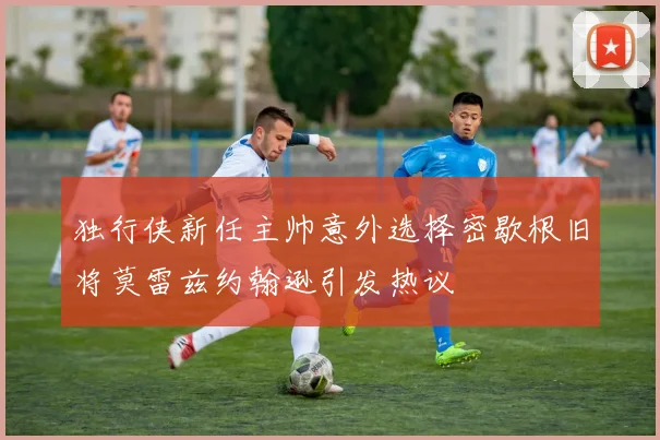 独行侠新任主帅意外选择密歇根旧将莫雷兹约翰逊引发热议