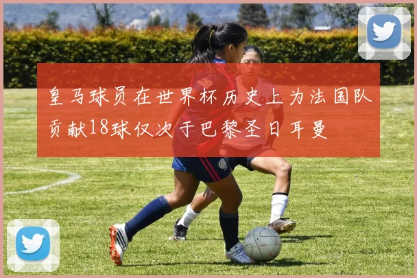 皇马球员在世界杯历史上为法国队贡献18球仅次于巴黎圣日耳曼