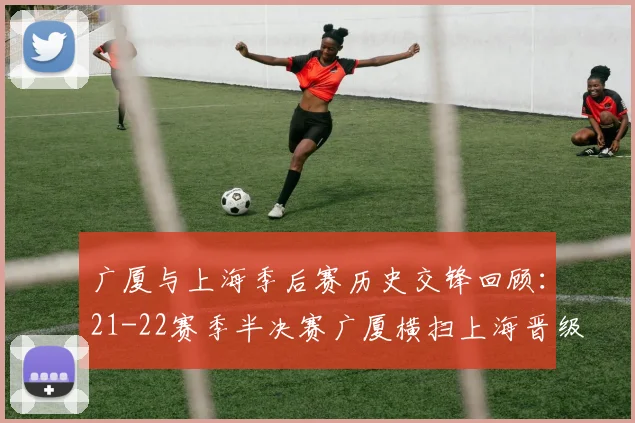 广厦与上海季后赛历史交锋回顾：21-22赛季半决赛广厦横扫上海晋级决赛