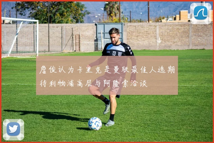 詹俊认为卡里克是曼联最佳人选期待利物浦高层与阿隆索洽谈