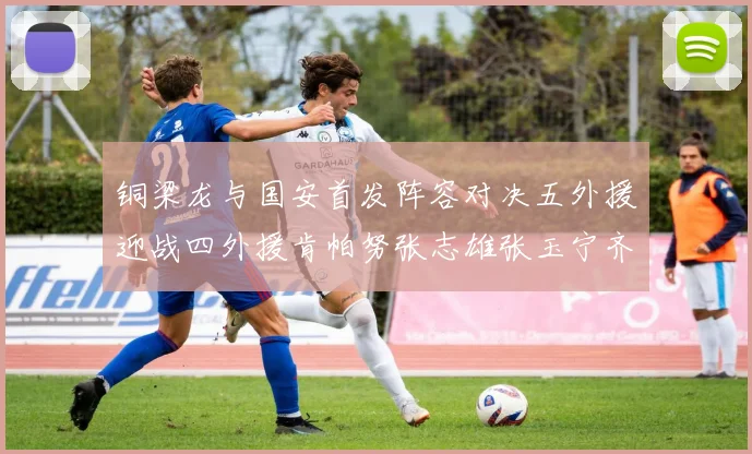 铜梁龙与国安首发阵容对决五外援迎战四外援肯帕努张志雄张玉宁齐上阵