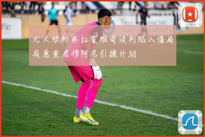 尤文续约弗拉霍维奇谈判陷入僵局有意重启穆阿尼引援计划
