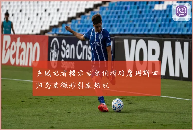 克城记者揭示吉尔伯特对詹姆斯回归态度微妙引发热议