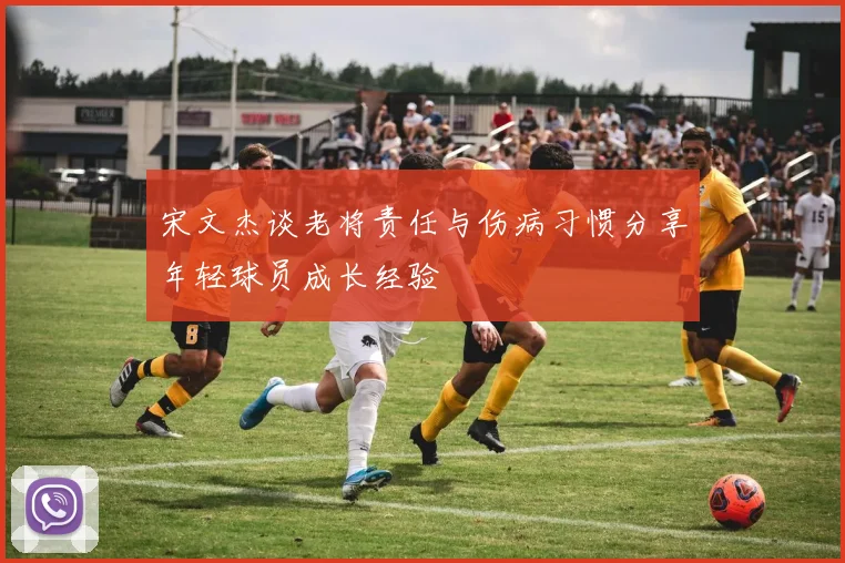 宋文杰谈老将责任与伤病习惯分享年轻球员成长经验