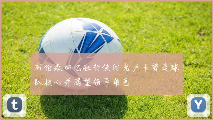 布伦森回忆独行侠时光卢卡曾是球队核心并渴望领导角色