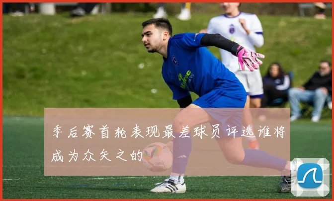 季后赛首轮表现最差球员评选谁将成为众矢之的